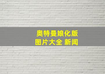 奥特曼娘化版图片大全 新闻